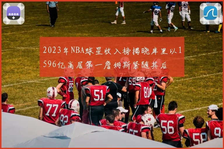 2023年NBA球星收入榜揭晓库里以1596亿高居第一詹姆斯紧随其后