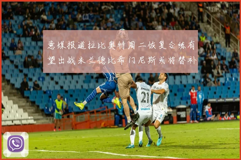 意媒报道拉比奥特周二恢复合练有望出战米兰德比希门尼斯或将替补待命