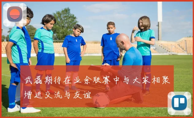 武磊期待在业余联赛中与大家相聚增进交流与友谊