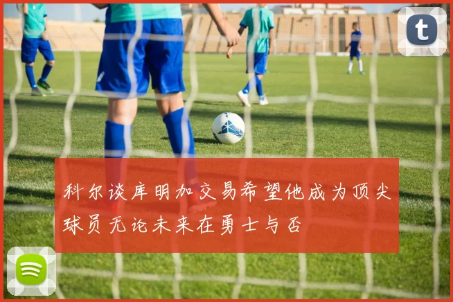 科尔谈库明加交易希望他成为顶尖球员无论未来在勇士与否