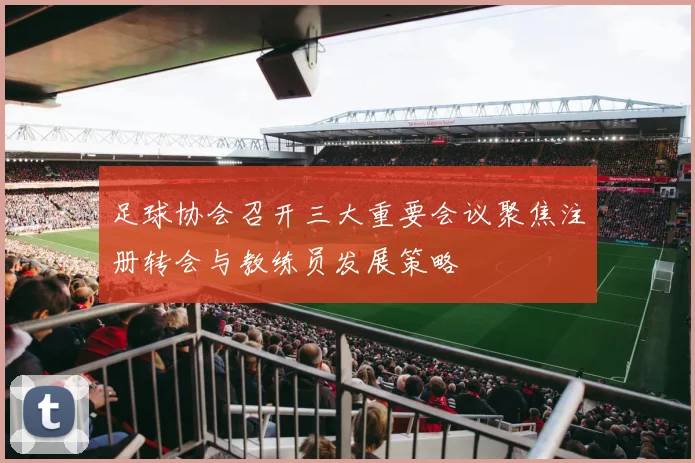 足球协会召开三大重要会议聚焦注册转会与教练员发展策略