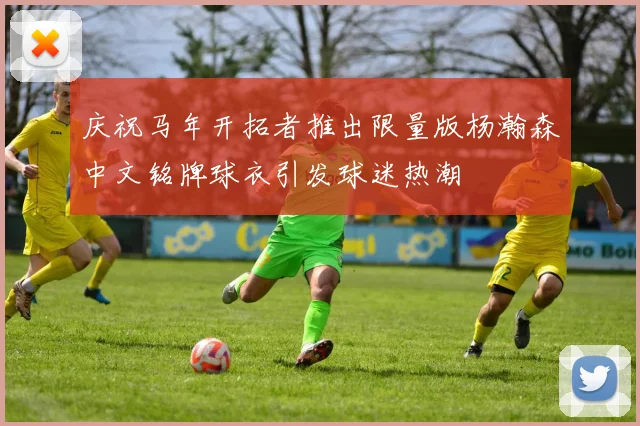 庆祝马年开拓者推出限量版杨瀚森中文铭牌球衣引发球迷热潮
