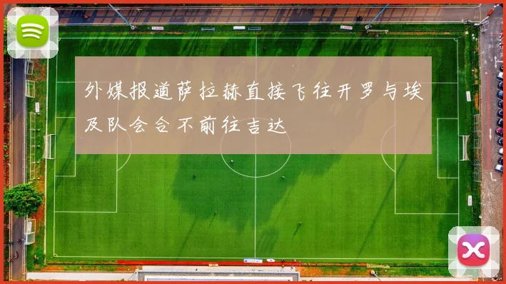 外媒报道萨拉赫直接飞往开罗与埃及队会合不前往吉达