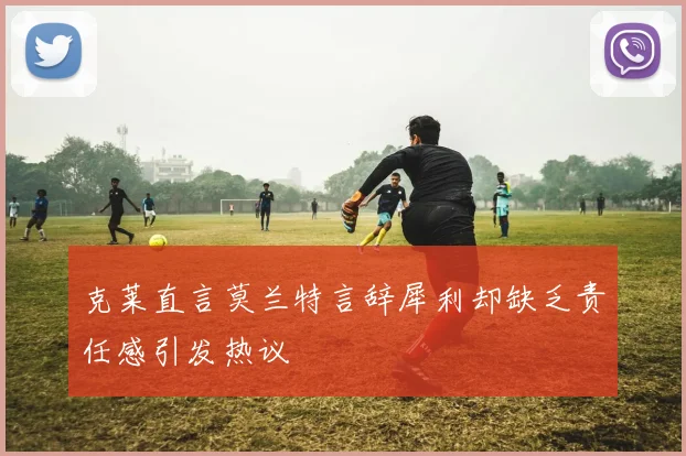 克莱直言莫兰特言辞犀利却缺乏责任感引发热议