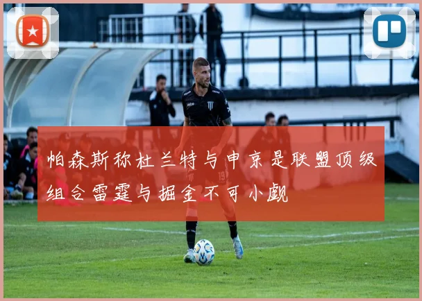 帕森斯称杜兰特与申京是联盟顶级组合雷霆与掘金不可小觑