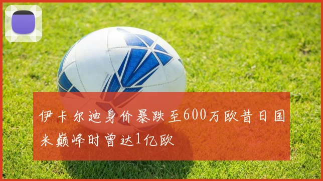 伊卡尔迪身价暴跌至600万欧昔日国米巅峰时曾达1亿欧