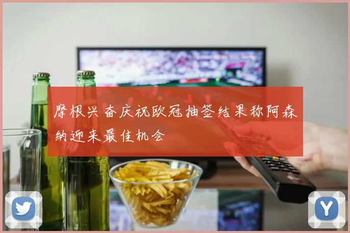 摩根兴奋庆祝欧冠抽签结果称阿森纳迎来最佳机会