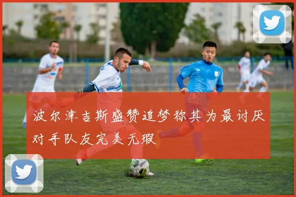 波尔津吉斯盛赞追梦称其为最讨厌对手队友完美无瑕