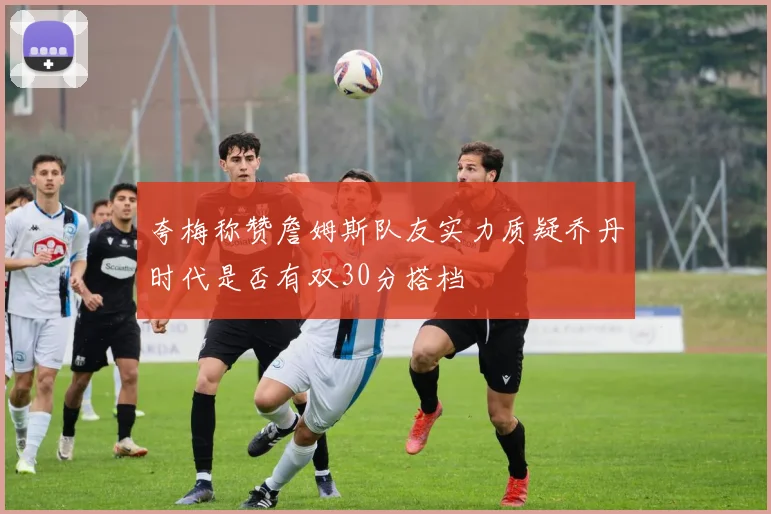 夸梅称赞詹姆斯队友实力质疑乔丹时代是否有双30分搭档