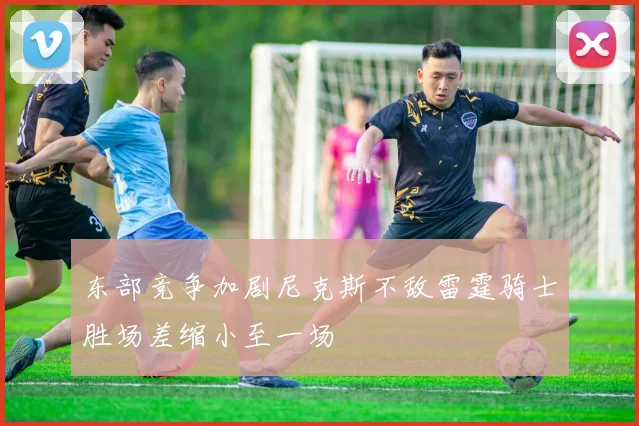 东部竞争加剧尼克斯不敌雷霆骑士胜场差缩小至一场