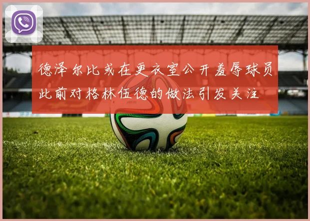 德泽尔比或在更衣室公开羞辱球员此前对格林伍德的做法引发关注