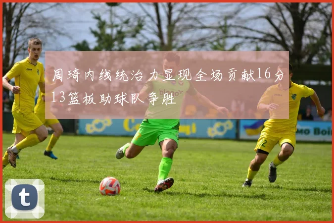周琦内线统治力显现全场贡献16分13篮板助球队争胜