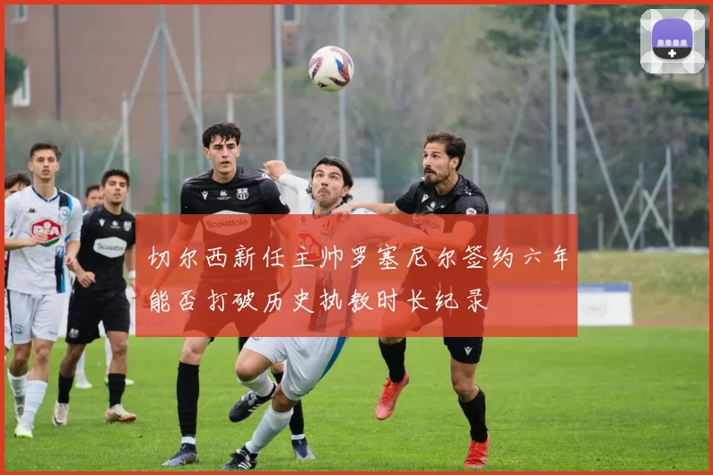 切尔西新任主帅罗塞尼尔签约六年能否打破历史执教时长纪录