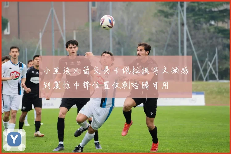 小里谈火箭交易卡佩拉换考文顿感到震惊中锋位置仅剩哈腾可用