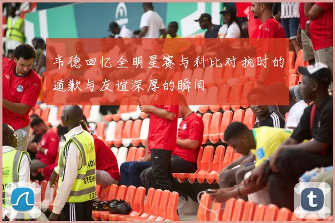 韦德回忆全明星赛与科比对抗时的道歉与友谊深厚的瞬间
