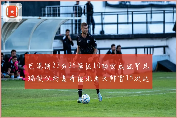 巴恩斯23分25篮板10助攻成就罕见现役仅约基奇能比肩大帅曾15次达成此壮举