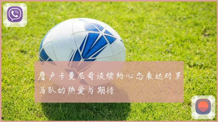 詹卢卡曼尼奇谈续约心态表达对罗马队的热爱与期待