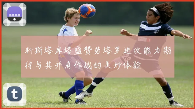 科斯塔库塔盛赞劳塔罗进攻能力期待与其并肩作战的美妙体验