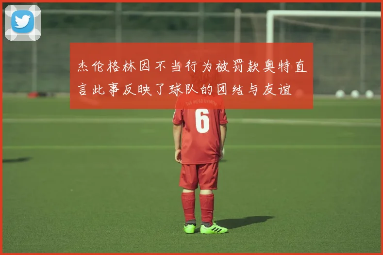 杰伦格林因不当行为被罚款奥特直言此事反映了球队的团结与友谊