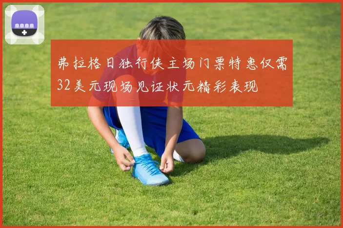 弗拉格日独行侠主场门票特惠仅需32美元现场见证状元精彩表现
