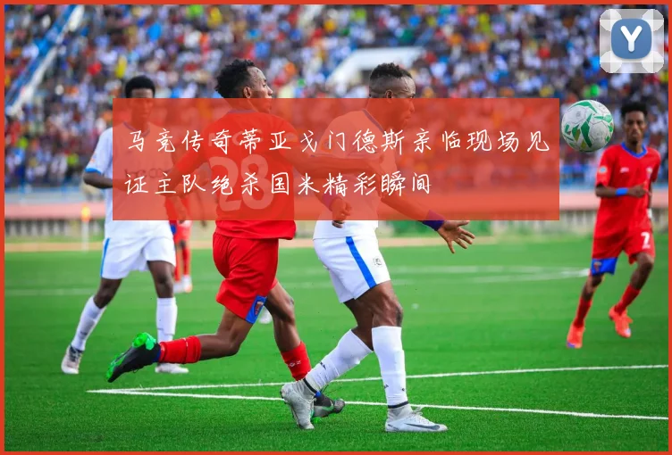 马竞传奇蒂亚戈门德斯亲临现场见证主队绝杀国米精彩瞬间