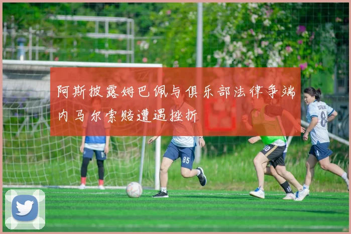 阿斯披露姆巴佩与俱乐部法律争端内马尔索赔遭遇挫折