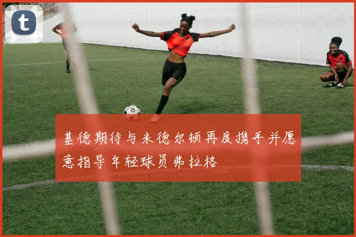 基德期待与米德尔顿再度携手并愿意指导年轻球员弗拉格