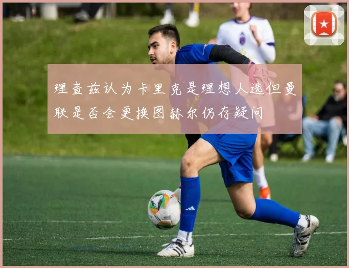 理查兹认为卡里克是理想人选但曼联是否会更换图赫尔仍存疑问