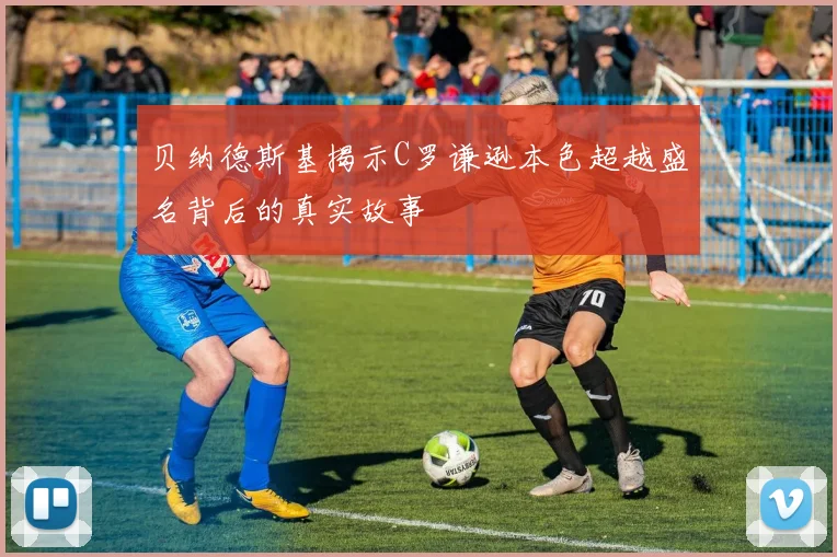 贝纳德斯基揭示C罗谦逊本色超越盛名背后的真实故事