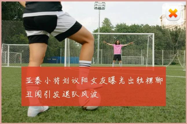 亚泰小将刘议阳女友曝光出轨裸聊丑闻引发退队风波