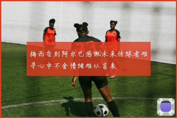 梅西告别阿尔巴感慨未来传球者难寻心中不舍情绪难以言表