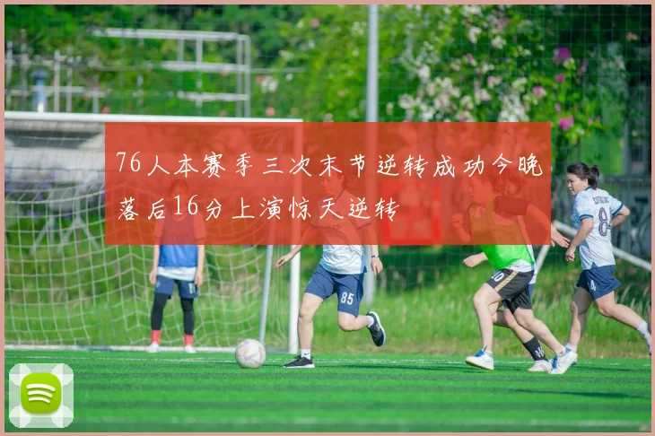 76人本赛季三次末节逆转成功今晚落后16分上演惊天逆转
