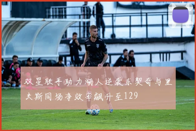 双星联手助力湖人逆袭东契奇与里夫斯同场净效率飙升至129
