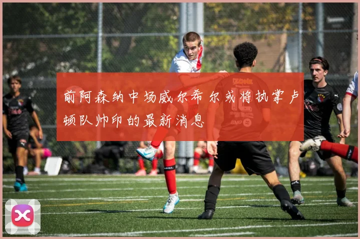 前阿森纳中场威尔希尔或将执掌卢顿队帅印的最新消息