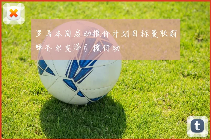 罗马本周启动报价计划目标曼联前锋齐尔克泽引援行动