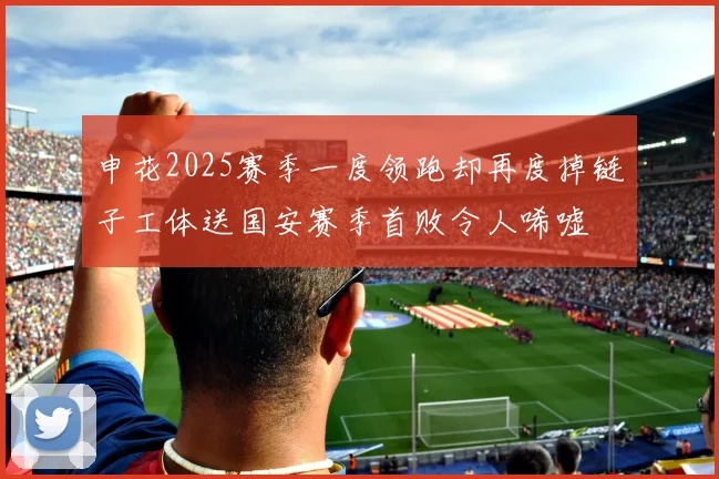 申花2025赛季一度领跑却再度掉链子工体送国安赛季首败令人唏嘘